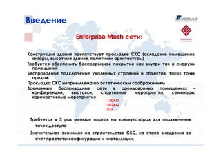 Введение
                   Enterprise Mesh сети:

Конструкция здания препятствует прокладке СКС (складские помещения,
  ангары, высотные здания, памятники архитектуры)
Требуется обеспечить беспрерывное покрытие как внутри так и снаружи
  помещений
Беспроводное подключение удаленных строений и объектов, таких точки
  продаж
Прокладка СКС неприемлема по эстетическим соображениям
Временные беспроводные сети в арендованных помещениях –
  конференции,    выставки,    спортивные    мероприятия, семинары,
  корпоративные мероприятия
                               1130AG
                               1242AG
                               15xx

 Требуется в 5 раз меньше портов на коммутаторах для подключения
   точек доступа
 Значительная экономия на строительстве СКС, на этапе внедрения за
   счёт простоты конфигурации и инсталляции.
 