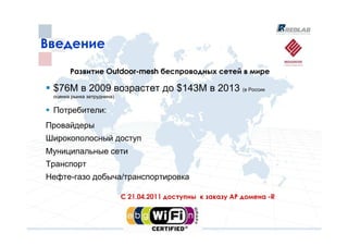 Введение
       Развитие Outdoor-mesh беспроводных сетей в мире

 $76M в 2009 возрастет до $143M в 2013 (в России
 оценка рынка затруднена)

 Потребители:
Провайдеры
Широкополосный доступ
Муниципальные сети
Транспорт
Нефте-газо добыча/транспортировка

                            С 21.04.2011 доступны к заказу АР домена -R
 