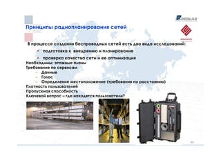 Принципы радиопланирования сетей
Принципы радиопланирования сетей


В процессе создания беспроводных сетей есть два вида исследований:
       подготовка к внедрению и планирование
       проверка качества сети и ее оптимизация
Необходимы: этажные планы
Требование по сервисам
    – Данные
    – Голос
    – Определение местоположение (требования по расстоянию)
Плотность пользователей
Пропускная способность
Ключевой вопрос – где находятся пользователи?




                                                                     40
 