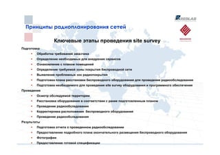 Принципы радиопланирования сетей
  Принципы радиопланирования сетей

                 Ключевые этапы проведения site survey
Подготовка
        Обработка требований заказчика
        Определение необходимых для внедрения сервисов
        Ознакомление с планом помещений
        Определение требуемой зоны покрытия беспроводной сети
        Выявление проблемных зон радиопокрытия
        Подготовка плана расстановки беспроводного оборудования для проведения радиообследования
        Подготовка необходимого для проведения site survey оборудования и программного обеспечения
Проведение
        Осмотр обследуемой территории
        Расстановка оборудования в соответствии с ранее подготовленным планом
        Проведение радиообследования
        Корректировка расположения беспроводного оборудования
        Проведение радиообследования
Результаты
        Подготовка отчета о проведенном радиообследовании
        Предоставление подробного плана окончательного размещения беспроводного оборудования
        Фотографии
        Предоставление готовой спецификации
 