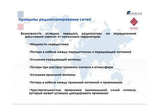 Принципы радиопланирования сетей
Принципы радиопланирования сетей


 Возможность успешно передать радиосигнал         на   определенное
   расстояние зависит от нескольких параметров:

      Мощности передатчика

      Потери в кабеле между передатчиком и передающей антенной

      Усиления передающей антенны

      Потери при распространении сигнала в атмосфере

      Усиления приемной антенны

      Потерь в кабеле между приемной антенной и приемником

      Чувствительностью приемника (минимальной силой         сигнала,
     который может успешно декодировать приемник)
 