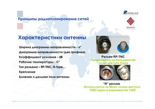 Принципы радиопланирования сетей
Принципы радиопланирования сетей




Характеристики антенны
Ширина диаграммы направленности - х°
Диаграмма направленности (два графика)
Коэффициент усиления - dB                        Разъем RP-TNC
                                           Применяется на большинстве
Рабочие температуры - C°                       точек доступа Cisco
Тип разъема – RP-TNC, N-type…
Крепление
Ближнее и дальнее поля антенны

                                                   “N” разъем
                                       Используется на Mesh точках доступа
                                          1500 серии и радиомостах 1400
 
