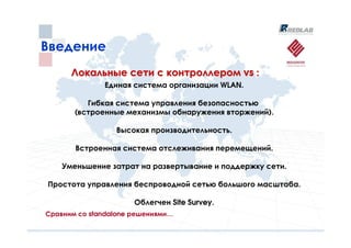 Введение
      Локальные сети с контроллером vs :
              Единая система организации WLAN.

          Гибкая система управления безопасностью
       (встроенные механизмы обнаружения вторжений).

                 Высокая производительность.

       Встроенная система отслеживания перемещений.

    Уменьшение затрат на развертывание и поддержку сети.

Простота управления беспроводной сетью большого масштаба.

                      Облегчен Site Survey.
Сравним со standalone решениями…
 