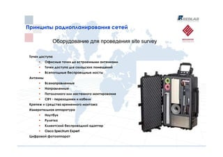 Принципы радиопланирования сетей
Принципы радиопланирования сетей

               Оборудование для проведения site survey

 Точки доступа
           Офисные точки до встроенными антеннами
           Точки доступа для складских помещений
           Всепогодные беспроводные мосты
 Антенны
           Всенаправленные
           Направленные
           Потолочного или настенного монтирования
           СВЧ - переходники и кабели
 Крепеж и средства временного монтажа
 Измерительная аппаратура
           Ноутбук
           Рулетка
           Клиентский беспроводной адаптер
           Cisco Spectrum Expert
 Цифровой фотоаппарат
 