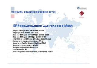 Принципы радиопланирования сетей
Принципы радиопланирования сетей




 RF Рекомендации для голоса в Mesh
 Дыры в покрытии не более 2-10%
 Перекрытие ячеек 15 – 20%
 RSSI -67dBm для 11/12 Mbps с SNR 25dB
 RSSI -56dBm для 54 Mbps с SNR 40dB
 11a RSSI of -62dBm на 24 Mbps (backhaul)
 Запретить скорости менее 11 М
 Включить Traffic Stream Metrics (TSM)
 Включить поддержку WMM
 Выбрать профиль Platinum
 Разрешить CAC
 Максимум использования bandwidth – 50%
 