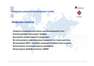 Принципы радиопланирования сетей
Принципы радиопланирования сетей



Загрузка канала


 Запретить излишние протоколы для беспроводной сети
 Контролировать мультикаст трафик
 Выключать низкие скорости модуляции
 Не использовать максимальные мощности на точках доступа
 Использовать DTPC – контроль мощности передатчика клиента
 Использовать последние версии драйверов
 Использовать diversity антенны и MIMO
 