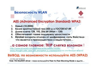 Безопасность WLAN

       AES (Advanced Encryption Standard) WPA2:
  1.    Новый (10.2000)
  2.    Более криптостойкий чем DES-ы и ГОСТ28147-89
  3.    Длина ключа 128, 192, 256 bit (Wlan – 128)
  4.    Обеспечивает также поддержку целостности
  5.    Rijndael алгоритм отличен от шифрования «сеть Фейстеля»
        что является и преимуществом и недостатком…

 ..а самое главное: TKIP слегка взломан !
 http://www.pcworld.com/businesscenter/article/153396/
 once_thought_safe_wpa_wifi_encryption_is_cracked.html (но это больше теория)

ВЫВОД: по возможности используйте AES (WPA2)
..а это не теория
Hole 196 MadWiFi driver – пока используйте Peer-to-Peer Blocking Mode и ждите…
 