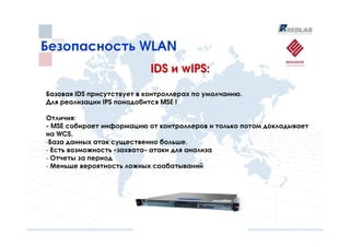 Безопасность WLAN
                            IDS и wIPS:

Базовая IDS присутствует в контроллерах по умолчанию.
Для реализации IPS понадобится MSE !

Отличия:
- MSE собирает информацию от контроллеров и только потом докладывает
на WCS.
-База данных атак существенно больше.
- Есть возможность «захвата» атаки для анализа
- Отчеты за период
- Меньше вероятность ложных срабатываний
 