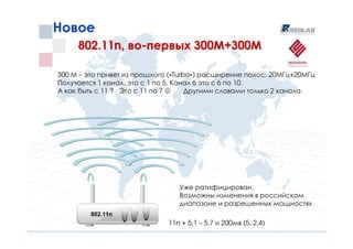 Новое
     802.11n, во-первых 300М+300М

300 М – это привет из прошлого («Turbo») расширение полос: 20МГц+20МГц
Получается 1 канал, это с 1 по 5. Канал 6 это с 6 по 10.
А как быть с 11 ? Это с 11 по 7 ☺    Другими словами только 2 канала.




                                 Уже ратифицирован.
                                 Возможны изменения в российском
                                 диапазоне и разрешенных мощностях
         802.11n
                              11n + 5.1 – 5.7 и 200мв (5, 2.4)
 