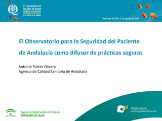Antonio Torres Olivera  Agencia de Calidad Sanitaria de Andalucía  El Observatorio para la Seguridad del Paciente de Andalucía como difusor de prácticas seguras  