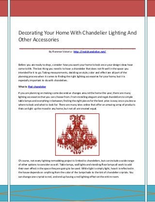 Decorating Your Home With Chandelier Lighting And
Other Accessories
__________________________________________
By Florence Victoria - http://redchandelier.net/

Before you are ready to shop, consider how you want your home to look once your design ideas have
come to life. The last thing you need is to have a chandelier that does not fit well in the space you
intended for it to go. Taking measurements, deciding on style, color and effect are all part of the
planning process when it comes to finding the right lighting accessories for your home, but it is
especially important to do with chandeliers.
What Is Red chandelier

If you are planning on making some decorative changes around the home this year, there are many
lighting accessories that you can choose from. From installing elegant and regal chandeliers to simple
table lamps and everything in between, finding the right pieces for the best price is easy once you know
where to look and what to look for. There are many sites online that offer an amazing array of products
that can light up the mood in any home, but not all are created equal.

Of course, not every lighting remodeling project is limited to chandeliers, but can include a wide range
of other options to consider as well. Table lamps, wall lights and standing floor lamps all work to add
their own effect in the space they are going to be used. While light is simply light, how it is reflected in
the house depends on anything from the color of the lampshade to the tint of chandelier crystals. You
can change one crystal to red, and end up having a red lighting effect on the entire room.

 