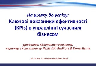 На шляху до успіху:

Ключові показники ефективності
(KPIs) в управлінні сучасним
бізнесом
Доповідач: Костянтин Редченко,
партнер з консалтингу Nexia DK. Auditors & Consultants

м. Львів, 15 листопада 2013 року

 