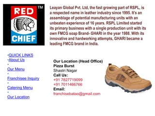 Leayan Global Pvt. Ltd, the fast growing part of RSPL, is
a respected name in leather industry since 1995. It’s an
assemblage of potential manufacturing units with an
unbeaten experience of 16 years. RSPL Limited started
its primary business with a single production unit with its
own FMCG soap Brand- GHARI in the year 1988. With its
innovative and hardworking attempts, GHARI became a
leading FMCG brand in India.
Our Location (Head Office)
Pizza Burst
Shastri Nagar
Call Us:
+91 7827719099
+91 7011466766
Email:
franchisebatao@gmail.com
•QUICK LINKS
•About Us
•
Our Menu
•
Franchisee Inquiry
•
Catering Menu
•
Our Location
 