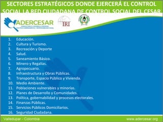 SECTORES ESTRATÉGICOS DONDE EJERCERÁ EL CONTROL SOCIAL LA RED CIUDADANA DE CONTROL SOCIAL DEL CESAR Educación. Cultura y Turismo. Recreación y Deporte Salud. Saneamiento Básico. Minero y Regalías. Agropecuario. Infraestructura y Obras Públicas. Transporte, Espacio Público y Vivienda. Medio Ambiente. Poblaciones vulnerables y minorías. Planes de Desarrollo y Comunidades. Política, gobernabilidad y procesos electorales. Finanzas Públicas. Servicios Públicos Domiciliarios. Seguridad Ciudadana. 