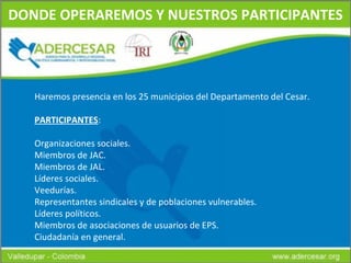 DONDE OPERAREMOS Y NUESTROS PARTICIPANTES Haremos presencia en los 25 municipios del Departamento del Cesar. PARTICIPANTES : Organizaciones sociales. Miembros de JAC. Miembros de JAL. Líderes sociales. Veedurías. Representantes sindicales y de poblaciones vulnerables. Líderes políticos. Miembros de asociaciones de usuarios de EPS. Ciudadanía en general. 
