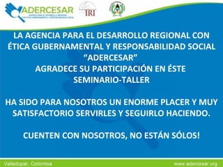 LA AGENCIA PARA EL DESARROLLO REGIONAL CON ÉTICA GUBERNAMENTAL Y RESPONSABILIDAD SOCIAL “ADERCESAR”  AGRADECE SU PARTICIPACIÓN EN ÉSTE  SEMINARIO-TALLER HA SIDO PARA NOSOTROS UN ENORME PLACER Y MUY SATISFACTORIO SERVIRLES Y SEGUIRLO HACIENDO. CUENTEN CON NOSOTROS, NO ESTÁN SÓLOS! 