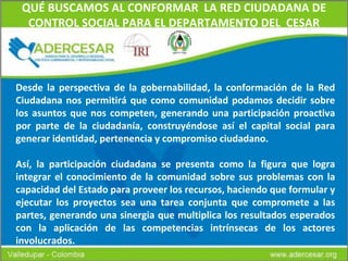 QUÉ BUSCAMOS AL CONFORMAR  LA RED CIUDADANA DE CONTROL SOCIAL PARA EL DEPARTAMENTO DEL  CESAR Desde la perspectiva de la gobernabilidad, la conformación de la Red Ciudadana nos permitirá que como comunidad podamos decidir sobre los asuntos que nos competen, generando una participación proactiva por parte de la ciudadanía, construyéndose así el capital social para generar identidad, pertenencia y compromiso ciudadano.  Así, la participación ciudadana se presenta como la figura que logra integrar el conocimiento de la comunidad sobre sus   problemas con la capacidad del Estado para proveer los recursos, haciendo que formular y ejecutar los proyectos sea una tarea conjunta que compromete a las partes, generando una sinergia que multiplica los resultados esperados con la aplicación de las competencias intrínsecas de los actores involucrados. 