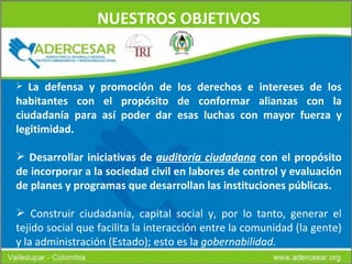 NUESTROS OBJETIVOS La defensa y promoción de los derechos e intereses de los habitantes con el propósito de conformar alianzas con la ciudadanía para así poder dar esas luchas con mayor fuerza y legitimidad. Desarrollar iniciativas de  auditoría ciudadana  con el propósito de incorporar a la sociedad civil en labores de control y evaluación de planes y programas que desarrollan las instituciones públicas.   Construir ciudadanía, capital social y, por lo tanto, generar el tejido social que facilita la interacción entre la comunidad (la gente) y la administración (Estado); esto es la  gobernabilidad. 