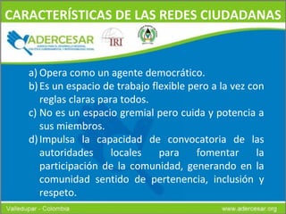 CARACTERÍSTICAS DE LAS REDES CIUDADANAS Opera como un agente democrático. Es un espacio de trabajo flexible pero a la vez con reglas claras para todos. No es un espacio gremial pero cuida y potencia a sus miembros. Impulsa la capacidad de convocatoria de las autoridades locales para fomentar la participación de la comunidad, generando en la comunidad sentido de pertenencia, inclusión y respeto. 