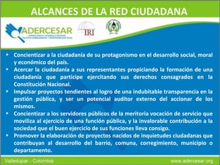 ALCANCES DE LA RED CIUDADANA Concientizar a la ciudadanía de su protagonismo en el desarrollo social, moral y económico del país.   Acercar la ciudadanía a sus representantes propiciando la formación de una ciudadanía que participe ejercitando sus derechos consagrados en la Constitución Nacional. Impulsar proyectos tendientes al logro de una indubitable transparencia en la gestión pública, y ser un potencial auditor externo del accionar de los mismos.     Concientizar a los servidores públicos de la meritoria vocación de servicio que moviliza al ejercicio de una función pública, y la invalorable contribución a la sociedad que el buen ejercicio de sus funciones lleva consigo.   Promover la elaboración de proyectos nacidos de inquietudes ciudadanas que contribuyan al desarrollo del barrio, comuna, corregimiento, municipio o departamento. 