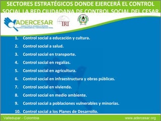 SECTORES ESTRATÉGICOS DONDE EJERCERÁ EL CONTROL SOCIAL LA RED CIUDADANA DE CONTROL SOCIAL DEL CESAR Control social a educación y cultura. Control social a salud. Control social en transporte. Control social en regalías. Control social en agricultura. Control social en infraestructura y obras públicas. Control social en vivienda. Control social en medio ambiente. Control social a poblaciones vulnerables y minorías. Control social a los Planes de Desarrollo. 