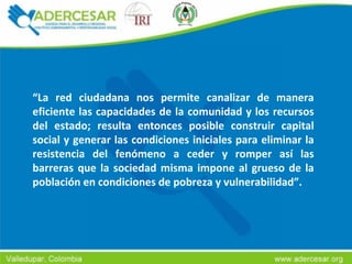 “ La red ciudadana nos permite canalizar de manera eficiente las capacidades de la comunidad y los recursos del estado; resulta entonces posible construir capital social y generar las condiciones iniciales para eliminar la resistencia del fenómeno a ceder y romper así las barreras que la sociedad misma impone al grueso de la población en condiciones de pobreza y vulnerabilidad”. 