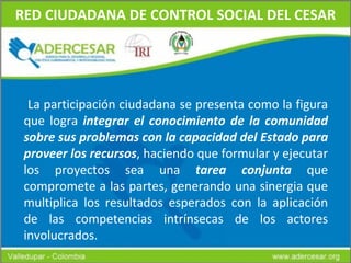 RED CIUDADANA DE CONTROL SOCIAL DEL CESAR L a participación ciudadana se presenta como la figura que logra  integrar el conocimiento de la comunidad sobre sus problemas con la capacidad del Estado para proveer los recursos , haciendo que formular y ejecutar los proyectos sea una  tarea conjunta  que compromete a las partes, generando una sinergia que multiplica los resultados esperados con la aplicación de las competencias intrínsecas de los actores involucrados. 