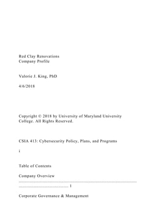 Red Clay Renovations
Company Profile
Valorie J. King, PhD
4/6/2018
Copyright © 2018 by University of Maryland University
College. All Rights Reserved.
CSIA 413: Cybersecurity Policy, Plans, and Programs
i
Table of Contents
Company Overview
...............................................................................................
........................................ 1
Corporate Governance & Management
 