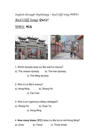 English through Mythology – Red Cliff Song (적벽가)
Red Cliff Song: Quiz!
적벽가: 퀴즈
1. Which dynasty does Liu Bei want to rescue?
a). The Joseon dynasty b). The Han dynasty
c). The Ming dynasty
2. Who is Liu Bei’s enemy?
a). Kong Ming b). Zhang Fei
c). Cao Cao
3. Who is an ingenious military strategist?
a). Zhang Fei b). Guan Yu
c). Kong Ming
4. How many times (몇번) does Liu Bei try to visit Kong Ming?
a). Once b). Twice c). Three times!
 