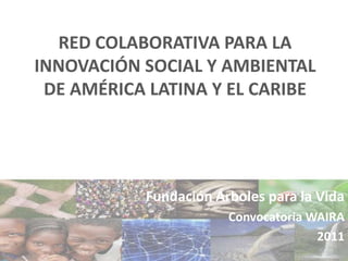 RED COLABORATIVA PARA LA INNOVACIÓN SOCIAL Y AMBIENTAL DE AMÉRICA LATINA Y EL CARIBE Fundación Árboles para la Vida Convocatoria WAIRA 2011 
