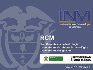RCM
Red Colombiana de Metrología
Laboratorios de referencia metrológica
Laboratorios designados
Bogotá D.C., 2013-04-25
 