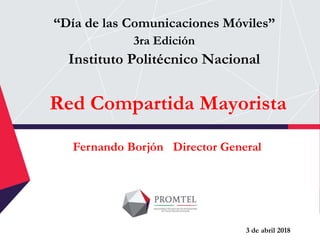 Red Compartida Mayorista
“Día de las Comunicaciones Móviles”
3ra Edición
Instituto Politécnico Nacional
Fernando Borjón Director General
3 de abril 2018
 