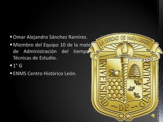  Omar Alejandro Sánchez Ramírez.
 Miembro del Equipo 10 de la materia
  de Administración del tiempo y
  Técnicas de Estudio.
 1° G
 ENMS Centro Histórico León.
 