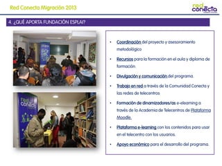 4. ¿QUÉ APORTA FUNDACIÓN ESPLAI?
• Coordinación del proyecto y asesoramiento
metodológico
• Recursos para la formación en el aula y diploma de
formación.
• Divulgación y comunicación del programa.
• Trabajo en red a través de la Comunidad Conecta y
las redes de telecentros
• Formación de dinamizadores/as e-elearning a
través de la Academia de Telecentros de Plataforma
Moodle.
• Plataforma e-learning con los contenidos para usar
en el telecentro con los usuarios.
• Apoyo económico para el desarrollo del programa.
Red Conecta Migración 2013
 