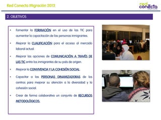 • Fomentar la FORMACIÓN en el uso de las TIC para
aumentar la capacitación de las personas inmigrantes.
• Mejorar la CUALIFICACIÓN para el acceso al mercado
laboral actual.
• Mejorar las opciones de COMUNICACIÓN A TRAVÉS DE
LAS TIC entre los inmigrantes de su país de origen.
• Mejorar la CONVIVENCIA Y LA COHESIÓN SOCIAL.
• Capacitar a las PERSONAS DINAMIZADORAS de los
centros para mejorar su atención a la diversidad y la
cohesión social.
• Crear de forma colaborativa un conjunto de RECURSOS
METODOLÓGICOS.
2. OBJETIVOS
Red Conecta Migración 2013
 