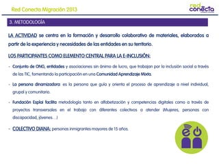LA ACTIVIDAD se centra en la formación y desarrollo colaborativo de materiales, elaborados a
partir de la experiencia y necesidades de las entidades en su territorio.
LOS PARTICIPANTES COMO ELEMENTO CENTRAL PARA LA E-INCLUSIÓN:
- Conjunto de ONG, entidades y asociaciones sin ánimo de lucro, que trabajan por la inclusión social a través
de las TIC, fomentando la participación en una Comunidad Aprendizaje Mixta.
- La persona dinamizadora: es la persona que guía y orienta el proceso de aprendizaje a nivel individual,
grupal y comunitario.
- Fundación Esplai facilita metodología tanto en alfabetización y competencias digitales como a través de
proyectos transversales en el trabajo con diferentes colectivos a atender (Mujeres, personas con
discapacidad, jóvenes…)
- COLECTIVO DIANA: personas inmigrantes mayores de 15 años.
3. METODOLOGÍA
Red Conecta Migración 2013
 