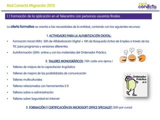 La oferta formativa se orienta a las necesidades de la entidad, contando con los siguientes recursos:
1. ACTIVIDADES PARA LA ALFABETIZACIÓN DIGITAL:
• Formación Inicial (40h): 30h de Alfabetización Digital + 10h de Búsqueda Activa de Empleo a través de las
TIC para programas y versiones diferentes.
• Autoformación (50h): online y con los materiales del Ordenador Práctico.
2. TALLERES MONOGRÁFICOS: (10h cada uno aprox.)
• Talleres de mejora de la capacitación lingüística
• Talleres de mejora de las posibilidades de comunicación
• Talleres multiculturales
• Talleres relacionados con herramientas 2.0
• Talleres sobre e-administración
• Talleres sobre Seguridad en Internet
3. FORMACIÓN Y CERTIFICACIÓN EN MICROSOFT OFFICE SPECIALIST (30h por curso)
1.1 Formación de la aplicación en el Telecentro con personas usuarias finales
Red Conecta Migración 2013
 