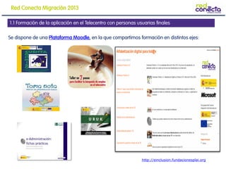 Se dispone de una Plataforma Moodle, en la que compartimos formación en distintos ejes:
1.1 Formación de la aplicación en el Telecentro con personas usuarias finales
http://einclusion.fundacionesplai.org
Red Conecta Migración 2013
 
