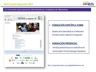 1.2. Formación para personas dinamizadoras: Academia de Telecentros
 FORMACIÓN ESPECÍFICA SOBRE:
- Gestión de la Diversidad en el Telecentro.
- Inclusión Social y laboral e Inmigración.
• FORMACIÓN PRESENCIAL:
- Jornada presencial que se realizará en el
Centre Esplai, Prat de Llobregat, Barcelona.
http://campusformacion.comunidaddetelecentros.net
Red Conecta Migración 2013
 