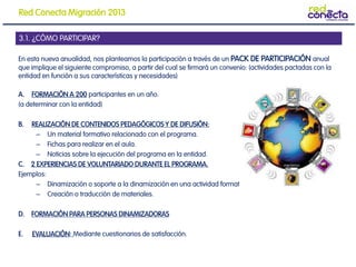 En esta nueva anualidad, nos planteamos la participación a través de un PACK DE PARTICIPACIÓN anual
que implique el siguiente compromiso, a partir del cual se firmará un convenio: (actividades pactadas con la
entidad en función a sus características y necesidades)
A. FORMACIÓN A 200 participantes en un año.
(a determinar con la entidad)
B. REALIZACIÓN DE CONTENIDOS PEDAGÓGICOS Y DE DIFUSIÓN:
– Un material formativo relacionado con el programa.
– Fichas para realizar en el aula.
– Noticias sobre la ejecución del programa en la entidad.
C. 2 EXPERIENCIAS DE VOLUNTARIADO DURANTE EL PROGRAMA.
Ejemplos:
– Dinamización o soporte a la dinamización en una actividad formativa
– Creación o traducción de materiales.
D. FORMACIÓN PARA PERSONAS DINAMIZADORAS
E. EVALUACIÓN: Mediante cuestionarios de satisfacción.
3.1. ¿CÓMO PARTICIPAR?
Red Conecta Migración 2013
 