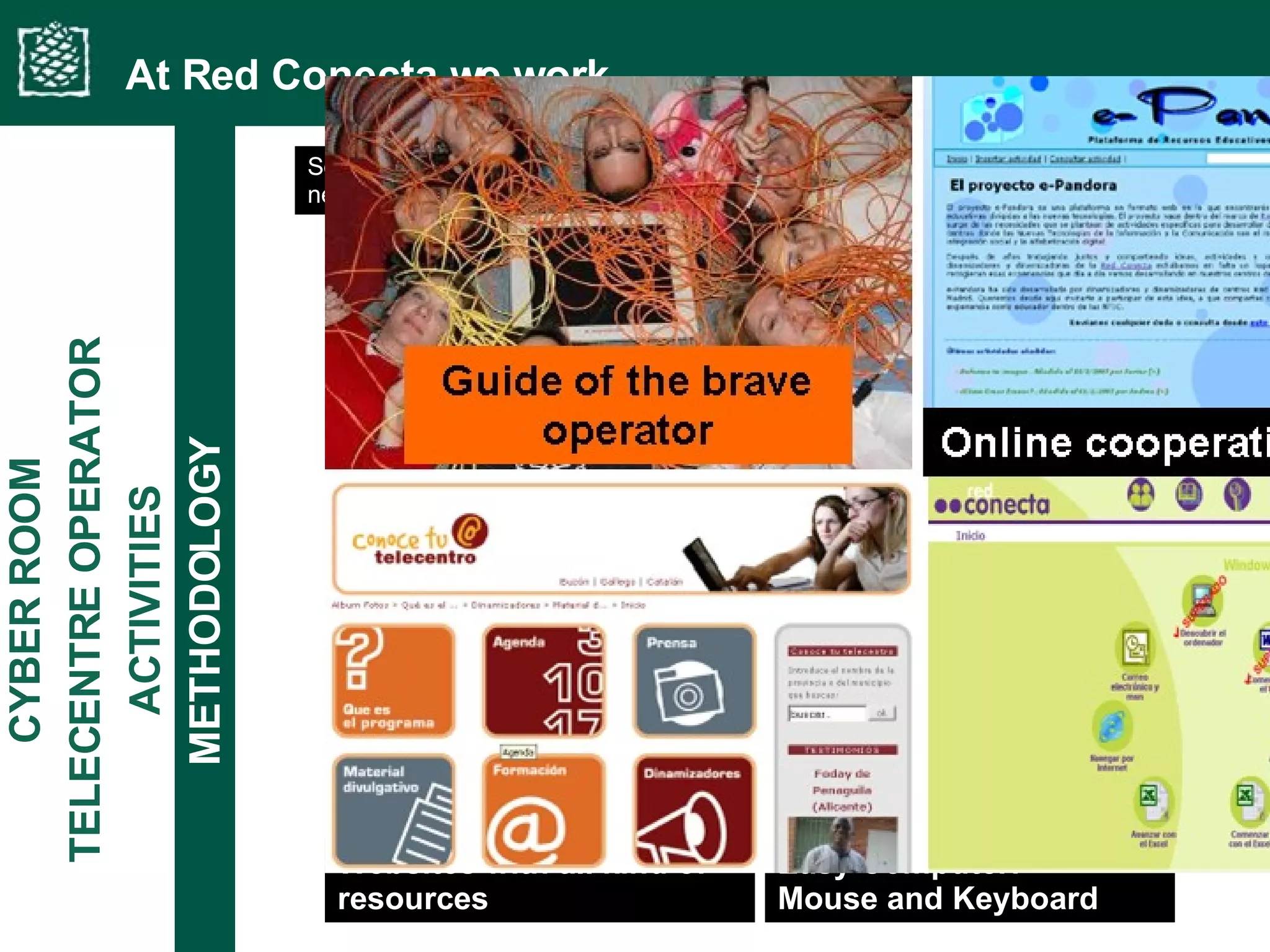 At Red Conecta we work... Easy Computer:  Mouse and Keyboard Websites with all kind of resources ACTIVITIES TELECENTRE OPERATOR CYBER ROOM METHODOLOGY Some of the resources have been pooled from knowledge already available in the network (Operators, organization, coordination, trainers…) and structured by FE 