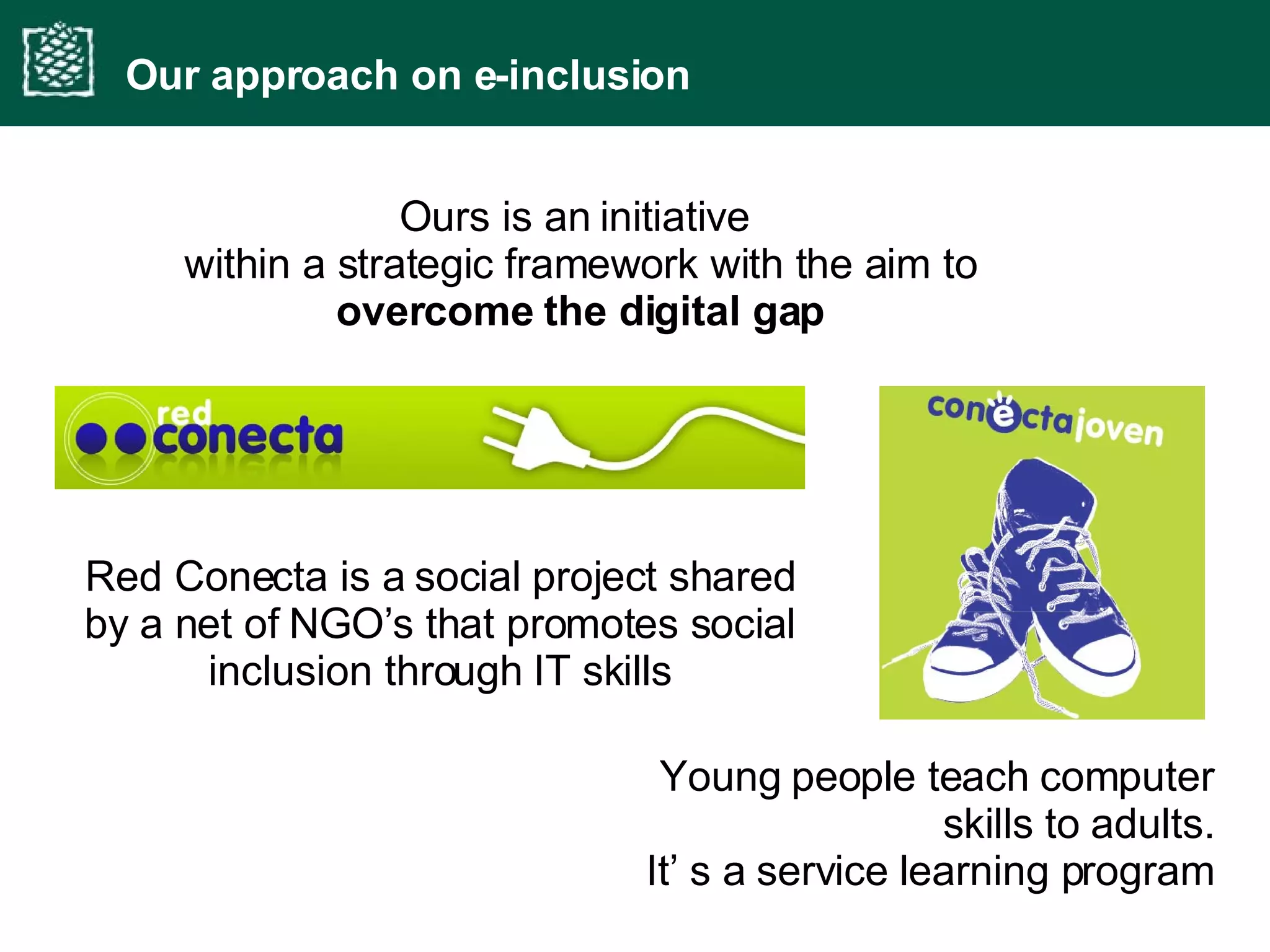 Ours is an initiative  within a strategic framework with the aim to  overcome the digital gap Our approach on e-inclusion Red Conecta is a social project shared by a net of NGO’s that promotes social inclusion through IT skills Young people teach computer skills to adults. It’ s a service learning program 