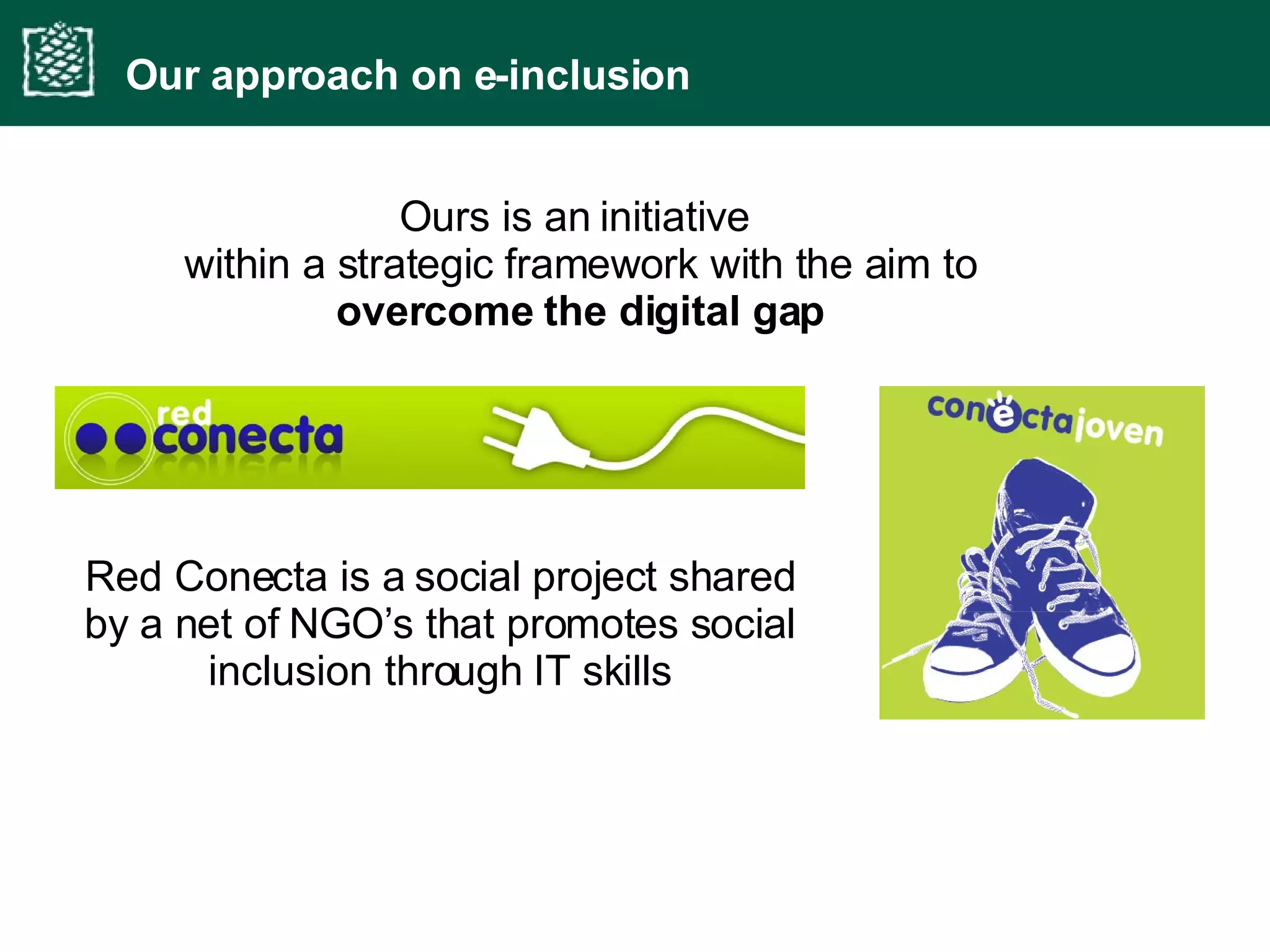Ours is an initiative  within a strategic framework with the aim to  overcome the digital gap Our approach on e-inclusion Red Conecta is a social project shared by a net of NGO’s that promotes social inclusion through IT skills 