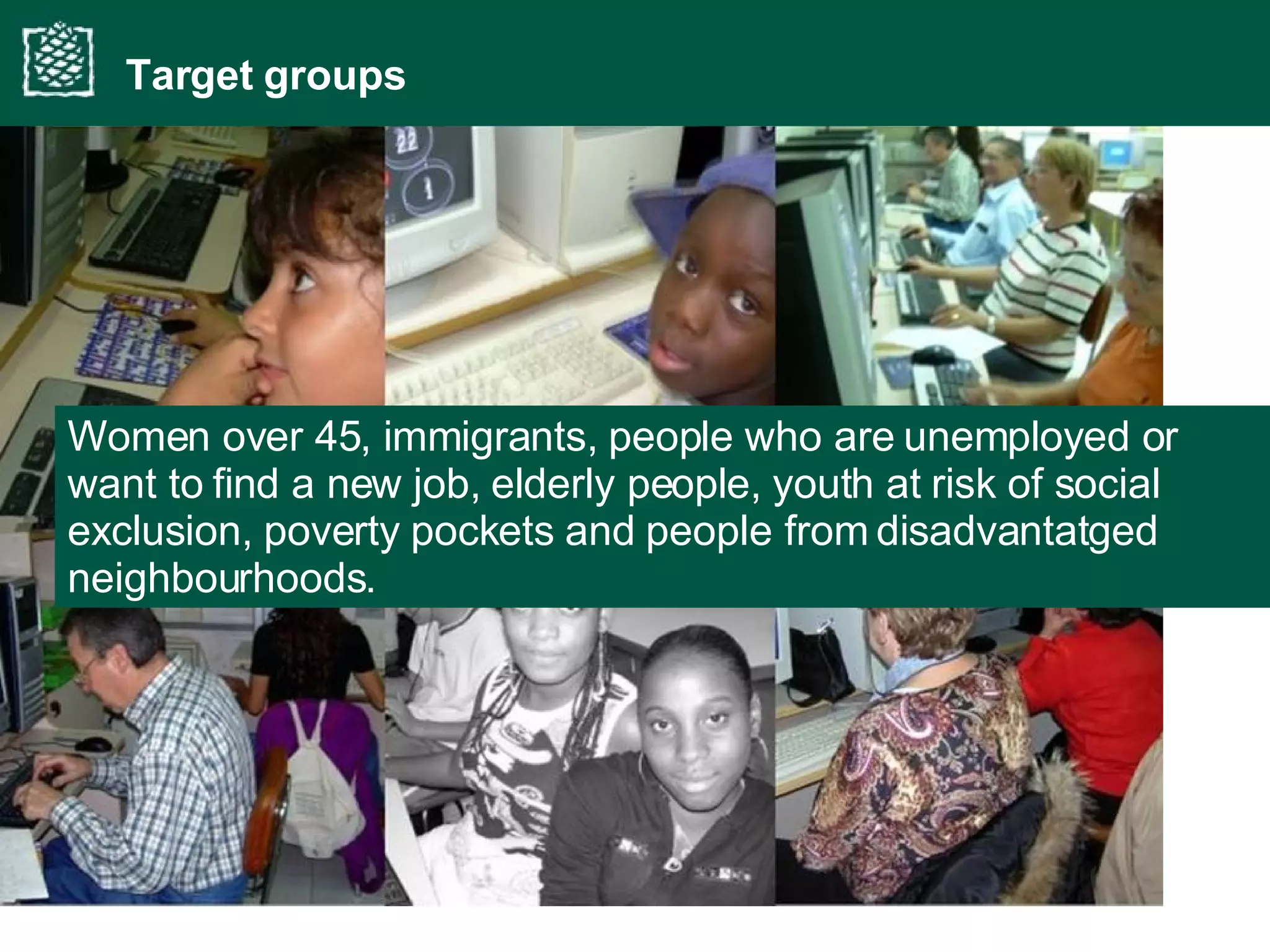 Women over 45, immigrants, people   who are unemployed or want to find a new job, elderly people, youth at risk of social exclusion, poverty pockets and people from disadvantatged neighbourhoods. Target groups 
