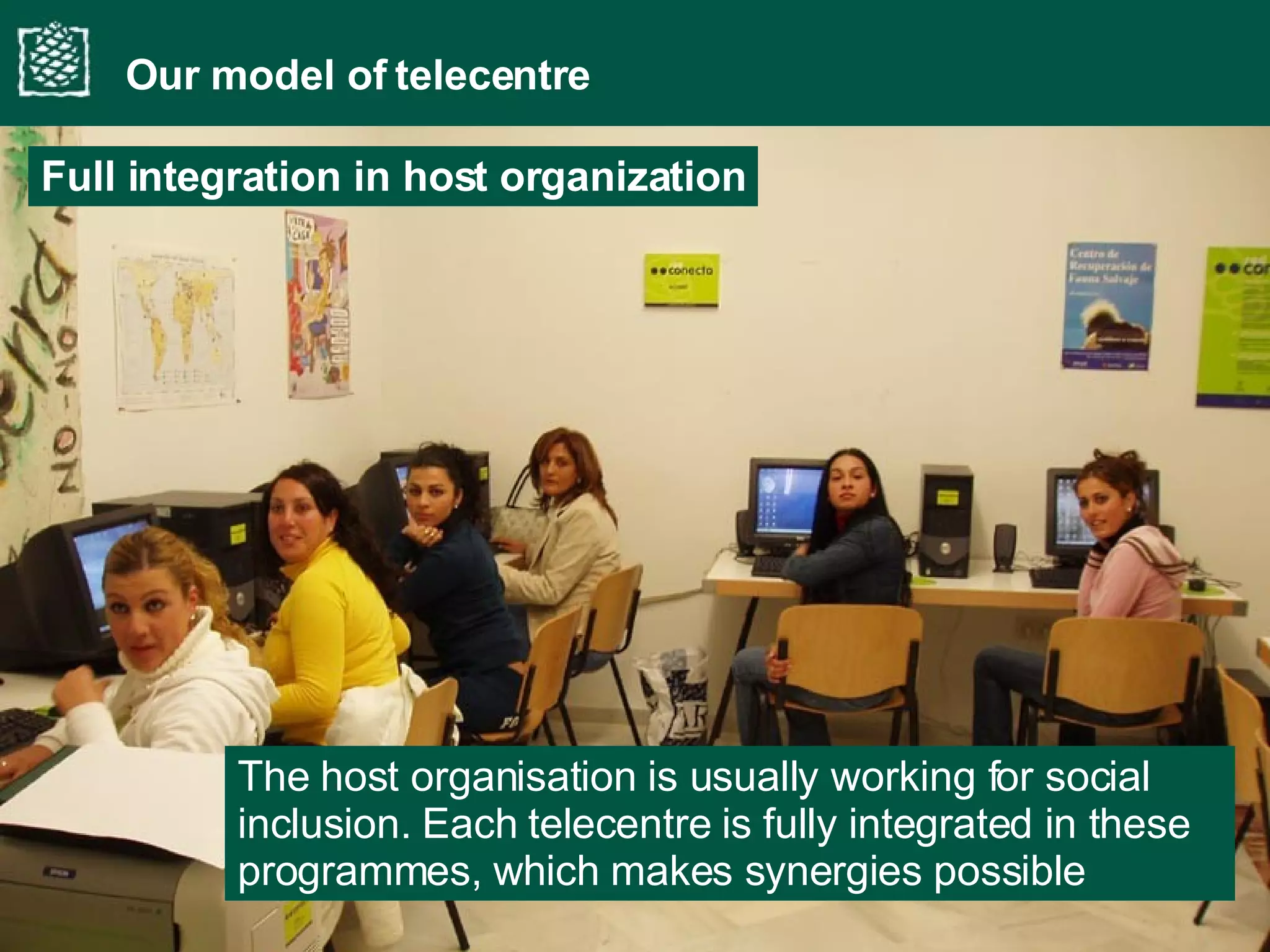 The host organisation is usually working for social inclusion. Each telecentre is fully integrated in these programmes, which makes synergies possible Our model of telecentre Full integration in host organization 