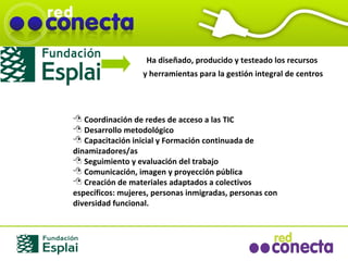 Coordinación de redes de acceso a las TIC Desarrollo metodológico Capacitación inicial y Formación continuada de dinamizadores/as Seguimiento y evaluación del trabajo Comunicación, imagen y proyección pública Creación de materiales adaptados a colectivos específicos: mujeres, personas inmigradas, personas con diversidad funcional.  Ha diseñado, producido y testeado los recursos y herramientas para la gestión integral de centros 