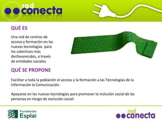 QUÉ ES Una red de centros de acceso y formación en las nuevas tecnologías  para los colectivos más desfavorecidos, a través de entidades sociales QUÉ SE PROPONE Facilitar a toda la población el acceso y la formación a las Tecnologías de la Información la Comunicación. Apoyarse en las nuevas tecnologías para promover la inclusión social de las personas en riesgo de exclusión social. 