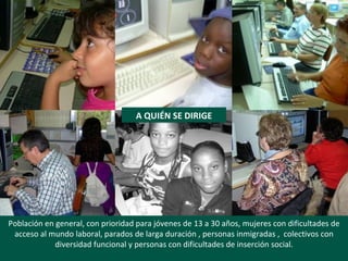 Población en general, con prioridad para jóvenes de 13 a 30 años, mujeres con dificultades de acceso al mundo laboral, parados de larga duración , personas inmigradas ,  colectivos con diversidad funcional y personas con dificultades de inserción social. A QUIÉN SE DIRIGE 