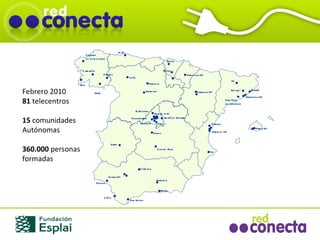 Febrero 2010 81  telecentros 15  comunidades  Autónomas 360.000  personas formadas Zaragoza (2) Valladolid Bilbao Santiago de Compostela Madrid (13) Vigo Valencia   (3) Cádiz San Roque Sevilla (2)   Palencia Sant Feliu de Llobregat Pamplona (2) Verín   Vitoria Córdoba León Ciudad   Real Zafra Palma (2) Gijón Huelva Vic Barcelona (2) Ripollet Toledo Tibi Carballiño O’Barco Mataró Paterna El Escorial Parla Fuenlabrada Leganés Alcalà de Henares Granada Motril 