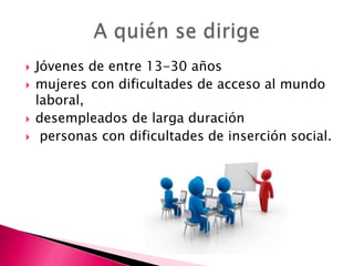 





Jóvenes de entre 13-30 años
mujeres con dificultades de acceso al mundo
laboral,
desempleados de larga duración
personas con dificultades de inserción social.

 